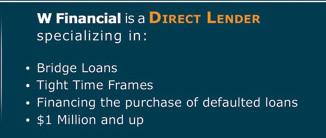 W Financial is a Direct Lender specializing in: � Bridge Loans � Tight Time Frames � Financing the purchase of defaulted loans � $1 Million and up 