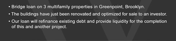 � Bridge loan on 3 multifamily properties in Greenpoint, Brooklyn.  � The buildings have just been renovated and optimized for sale to an investor.   � Our loan will refinance existing debt and provide liquidity for the completion of this and another project.