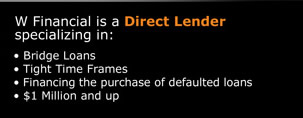 W Financial is a Direct Lender specializing in: � Bridge Loans � Tight Time Frames � Financing the purchase of defaulted loans � $1 Million and up